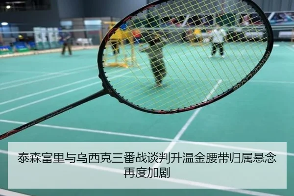 泰森富里与乌西克三番战谈判升温金腰带归属悬念再度加剧