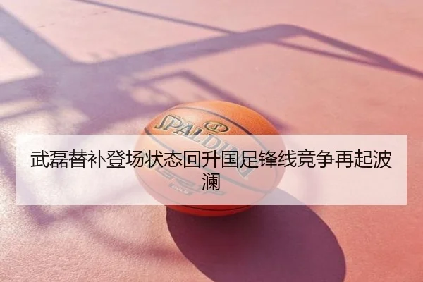 武磊替补登场状态回升国足锋线竞争再起波澜